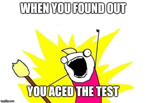 X All The Y | WHEN YOU FOUND OUT; YOU ACED THE TEST | image tagged in memes,x all the y | made w/ Imgflip meme maker