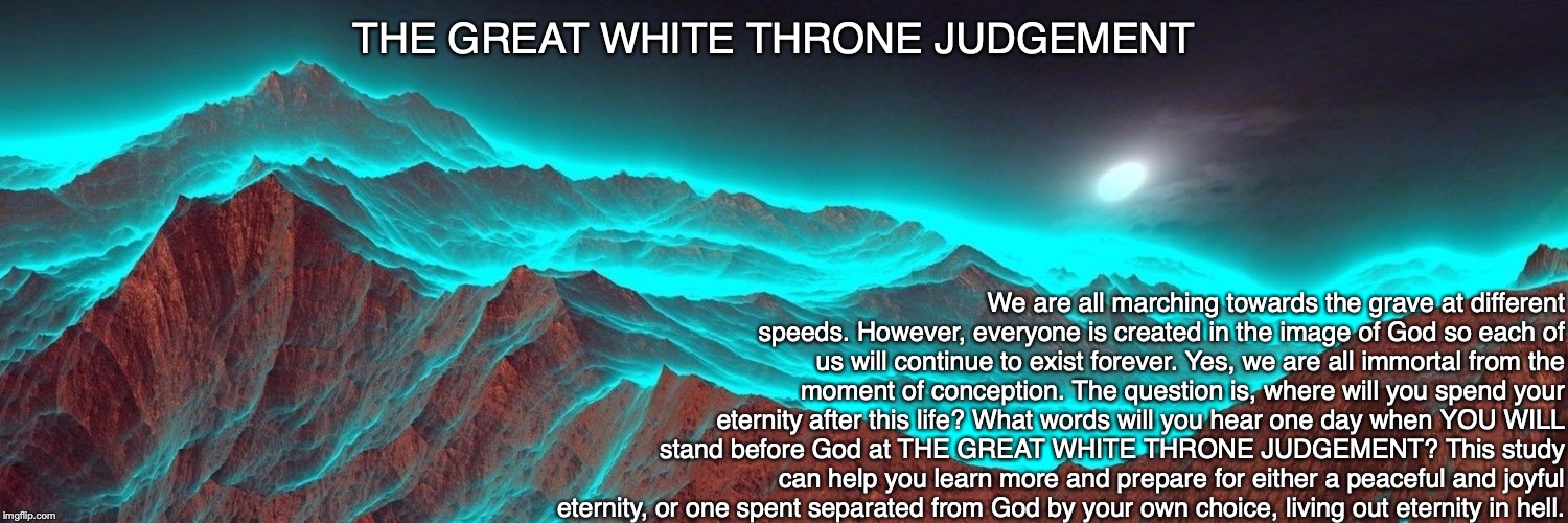 THE GREAT WHITE THRONE JUDGEMENT; We are all marching towards the grave at different speeds. However, everyone is created in the image of God so each of us will continue to exist forever. Yes, we are all immortal from the moment of conception. The question is, where will you spend your eternity after this life? What words will you hear one day when YOU WILL stand before God at THE GREAT WHITE THRONE JUDGEMENT? This study can help you learn more and prepare for either a peaceful and joyful eternity, or one spent separated from God by your own choice, living out eternity in hell. | image tagged in heaven,hell,immortal,god,judgement,eternity | made w/ Imgflip meme maker
