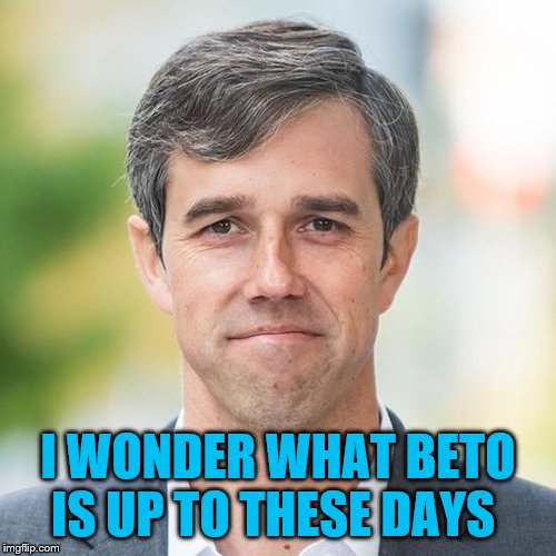 BETO | I WONDER WHAT BETO IS UP TO THESE DAYS | image tagged in beto | made w/ Imgflip meme maker