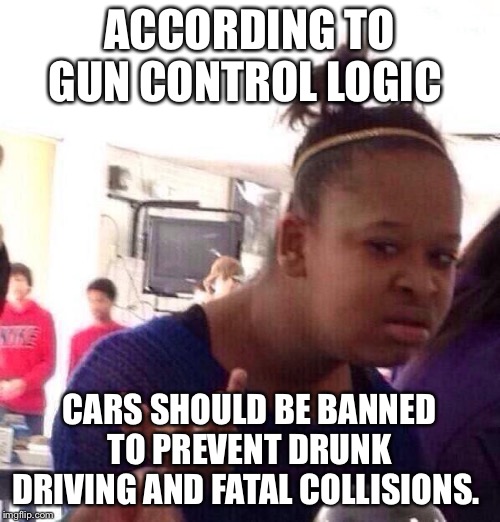 Black Girl Wat | ACCORDING TO GUN CONTROL LOGIC; CARS SHOULD BE BANNED TO PREVENT DRUNK DRIVING AND FATAL COLLISIONS. | image tagged in memes,black girl wat | made w/ Imgflip meme maker