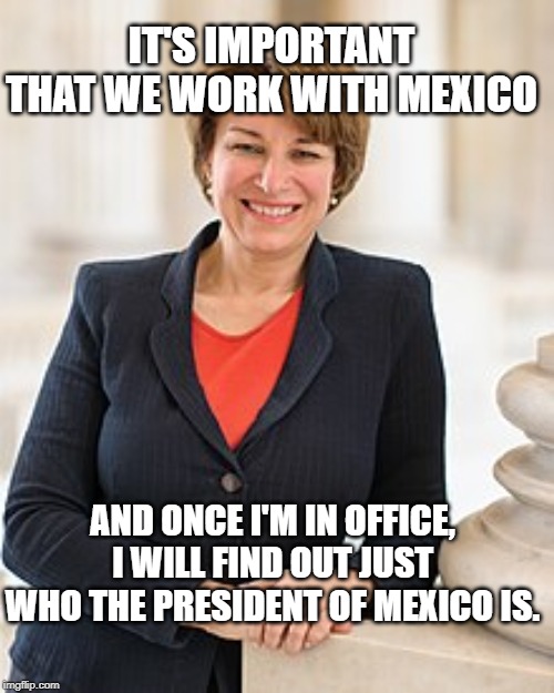 Amy Klobuchar | IT'S IMPORTANT THAT WE WORK WITH MEXICO; AND ONCE I'M IN OFFICE, I WILL FIND OUT JUST WHO THE PRESIDENT OF MEXICO IS. | image tagged in amy klobuchar | made w/ Imgflip meme maker