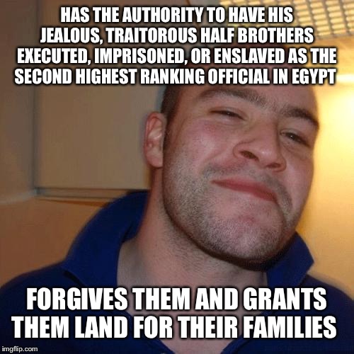 Good guy Joseph | HAS THE AUTHORITY TO HAVE HIS JEALOUS, TRAITOROUS HALF BROTHERS EXECUTED, IMPRISONED, OR ENSLAVED AS THE SECOND HIGHEST RANKING OFFICIAL IN EGYPT; FORGIVES THEM AND GRANTS THEM LAND FOR THEIR FAMILIES | image tagged in good guy greg no joint | made w/ Imgflip meme maker