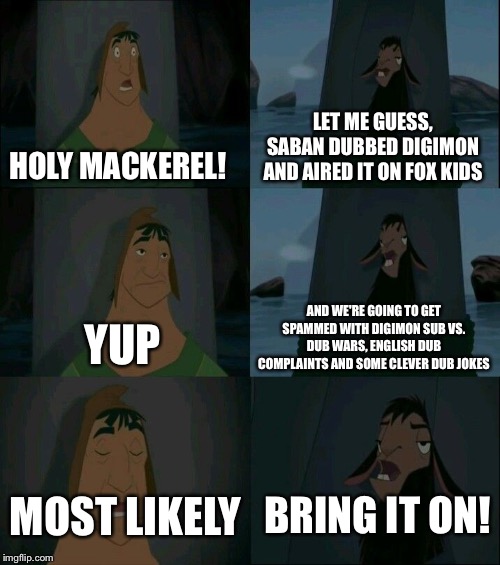 Emperor's New Groove Waterfall  | LET ME GUESS, SABAN DUBBED DIGIMON AND AIRED IT ON FOX KIDS; HOLY MACKEREL! AND WE'RE GOING TO GET SPAMMED WITH DIGIMON SUB VS. DUB WARS, ENGLISH DUB COMPLAINTS AND SOME CLEVER DUB JOKES; YUP; BRING IT ON! MOST LIKELY | image tagged in emperor's new groove waterfall | made w/ Imgflip meme maker