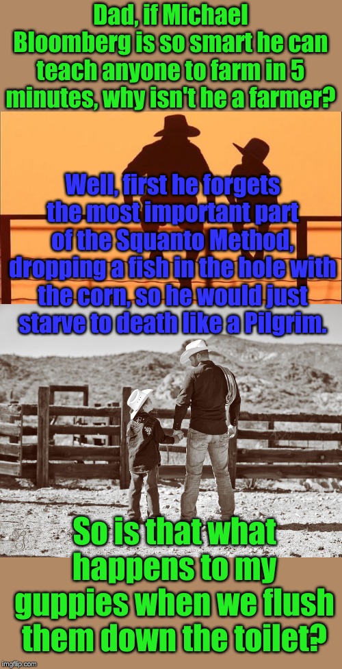 Well actually son, Politicians prefer a different kind of fertilizer.... | Dad, if Michael Bloomberg is so smart he can teach anyone to farm in 5 minutes, why isn't he a farmer? Well, first he forgets the most important part of the Squanto Method, dropping a fish in the hole with the corn, so he would just starve to death like a Pilgrim. So is that what happens to my guppies when we flush them down the toilet? | image tagged in cowboy father and son | made w/ Imgflip meme maker