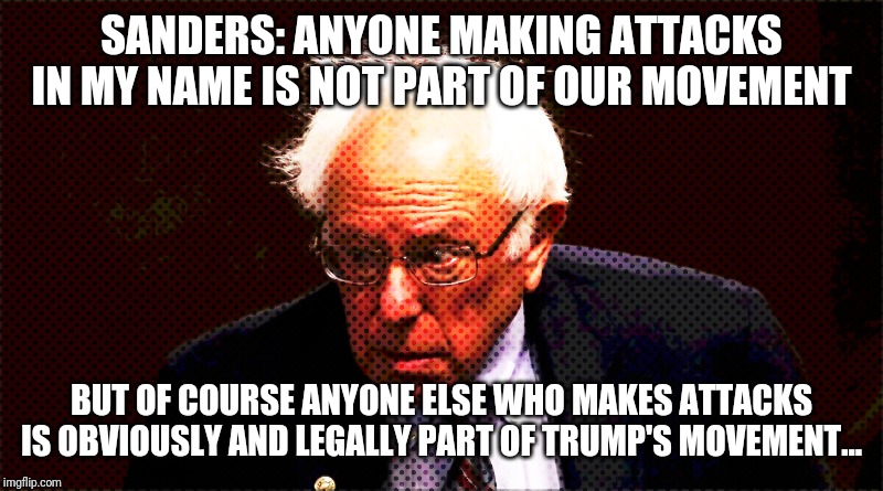 He Aint Crazy...He is a typical liberal...sorry thats redundant | SANDERS: ANYONE MAKING ATTACKS IN MY NAME IS NOT PART OF OUR MOVEMENT; BUT OF COURSE ANYONE ELSE WHO MAKES ATTACKS IS OBVIOUSLY AND LEGALLY PART OF TRUMP'S MOVEMENT... | image tagged in liberal logic,idiots,special kind of stupid,maga,bernie sanders,president trump | made w/ Imgflip meme maker