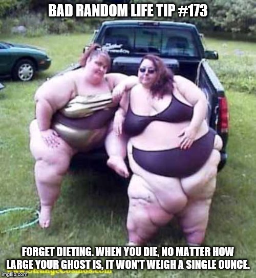 Fat girl's on a truck | BAD RANDOM LIFE TIP #173; FORGET DIETING. WHEN YOU DIE, NO MATTER HOW LARGE YOUR GHOST IS, IT WON'T WEIGH A SINGLE OUNCE. | image tagged in fat girl's on a truck | made w/ Imgflip meme maker