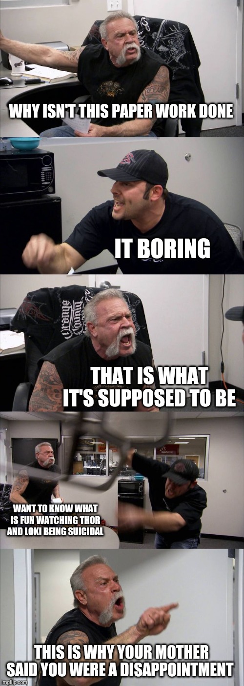 American Chopper Argument | WHY ISN'T THIS PAPER WORK DONE; IT BORING; THAT IS WHAT IT'S SUPPOSED TO BE; WANT TO KNOW WHAT IS FUN WATCHING THOR AND LOKI BEING SUICIDAL; THIS IS WHY YOUR MOTHER SAID YOU WERE A DISAPPOINTMENT | image tagged in memes,american chopper argument | made w/ Imgflip meme maker