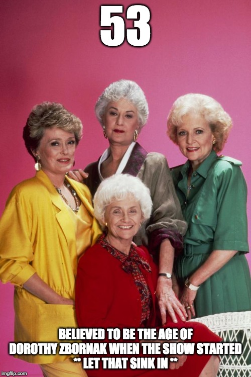Golden Girls | 53; BELIEVED TO BE THE AGE OF DOROTHY ZBORNAK WHEN THE SHOW STARTED
** LET THAT SINK IN ** | image tagged in golden girls | made w/ Imgflip meme maker