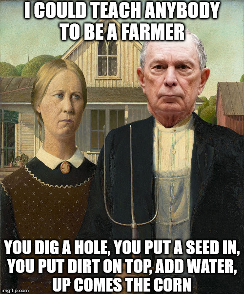 Michael Bloomberg on Farming | I COULD TEACH ANYBODY
TO BE A FARMER; YOU DIG A HOLE, YOU PUT A SEED IN,
YOU PUT DIRT ON TOP, ADD WATER,
UP COMES THE CORN | image tagged in michael bloomberg,memes,pepperidge farm remembers,farmers,that's not how any of this works,one does not simply | made w/ Imgflip meme maker