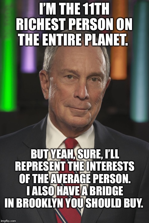 He is the one percent of the one percent of the one percent. WHY are Democrats even considering this guy? | I’M THE 11TH RICHEST PERSON ON THE ENTIRE PLANET. BUT YEAH, SURE, I’LL REPRESENT THE INTERESTS OF THE AVERAGE PERSON. I ALSO HAVE A BRIDGE IN BROOKLYN YOU SHOULD BUY. | image tagged in mike bloomberg,looney liberals,liberal hypocrisy | made w/ Imgflip meme maker