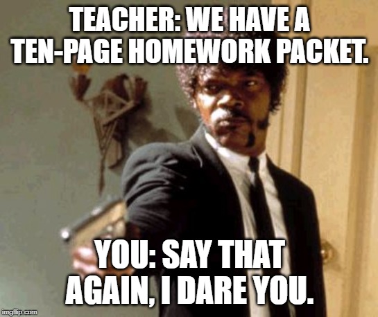 Say That Again I Dare You Meme | TEACHER: WE HAVE A TEN-PAGE HOMEWORK PACKET. YOU: SAY THAT AGAIN, I DARE YOU. | image tagged in memes,say that again i dare you | made w/ Imgflip meme maker