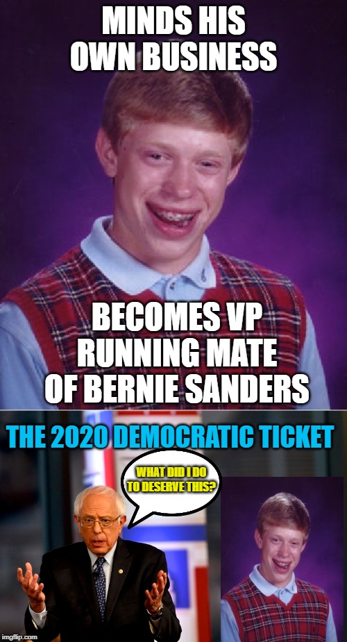 Which One Has the Bad Luck Now??? | MINDS HIS OWN BUSINESS; BECOMES VP RUNNING MATE OF BERNIE SANDERS; THE 2020 DEMOCRATIC TICKET; WHAT DID I DO TO DESERVE THIS? | image tagged in memes,bad luck brian,bernie sanders,wtf bernie sanders,poop,funny memes | made w/ Imgflip meme maker