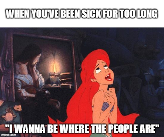 Little Mermaid | WHEN YOU'VE BEEN SICK FOR TOO LONG; "I WANNA BE WHERE THE PEOPLE ARE" | image tagged in little mermaid | made w/ Imgflip meme maker