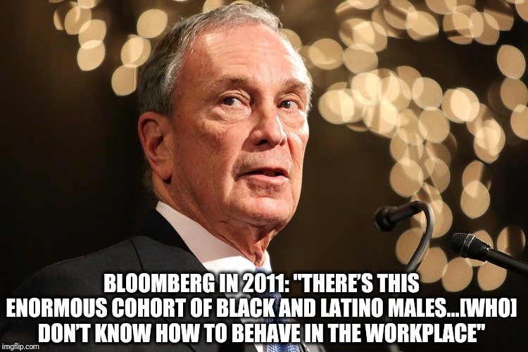 Bloomberg is a racist | BLOOMBERG IN 2011: "THERE’S THIS ENORMOUS COHORT OF BLACK AND LATINO MALES...[WHO] DON’T KNOW HOW TO BEHAVE IN THE WORKPLACE" | image tagged in michael bloomberg,bloomberg,racist | made w/ Imgflip meme maker
