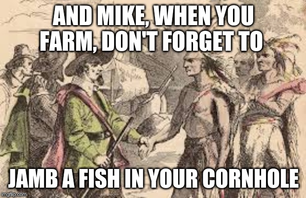 Mike Bloomberg gets farming tips from Squanto | AND MIKE, WHEN YOU FARM, DON'T FORGET TO; JAMB A FISH IN YOUR CORNHOLE | image tagged in squanto | made w/ Imgflip meme maker