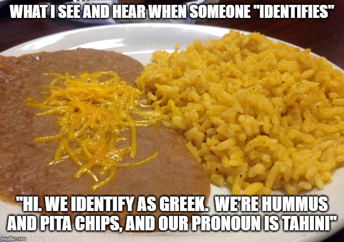 Whatever floats your boat.  I'm grabbing the chips and
 salsa. |  WHAT I SEE AND HEAR WHEN SOMEONE "IDENTIFIES"; "HI. WE IDENTIFY AS GREEK.  WE'RE HUMMUS AND PITA CHIPS, AND OUR PRONOUN IS TAHINI" | image tagged in identity crisis,identity politics | made w/ Imgflip meme maker