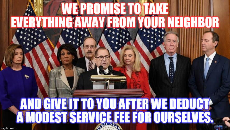 See how much fun Socialism can be. And after that we can take it all away from you and give it back to your neighbor. | WE PROMISE TO TAKE EVERYTHING AWAY FROM YOUR NEIGHBOR; AND GIVE IT TO YOU AFTER WE DEDUCT A MODEST SERVICE FEE FOR OURSELVES. | image tagged in house democrats | made w/ Imgflip meme maker