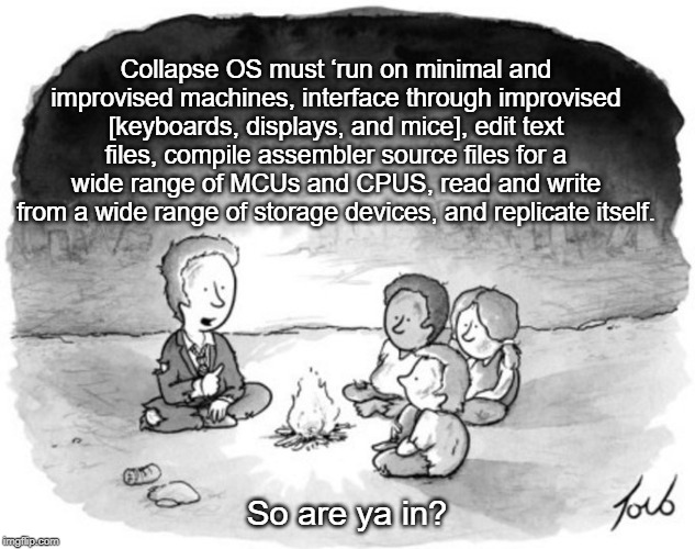 Looking for investors | Collapse OS must ‘run on minimal and improvised machines, interface through improvised [keyboards, displays, and mice], edit text files, compile assembler source files for a wide range of MCUs and CPUS, read and write from a wide range of storage devices, and replicate itself. So are ya in? | image tagged in post apocalypse | made w/ Imgflip meme maker