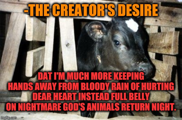 Calf Doomed For Slaughter | -THE CREATOR'S DESIRE DAT I'M MUCH MORE KEEPING HANDS AWAY FROM BLOODY RAIN OF HURTING DEAR HEART INSTEAD FULL BELLY ON NIGHTMARE GOD'S ANIM | image tagged in calf doomed for slaughter | made w/ Imgflip meme maker