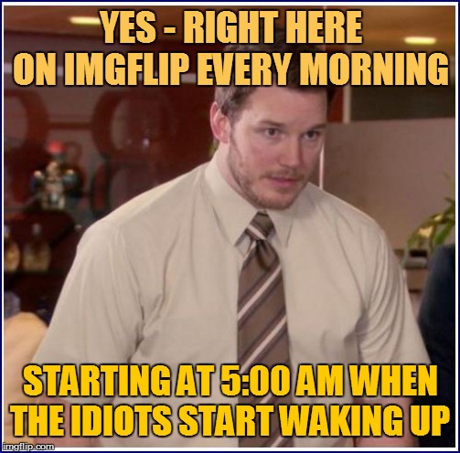 YES - RIGHT HERE ON IMGFLIP EVERY MORNING STARTING AT 5:00 AM WHEN THE IDIOTS START WAKING UP | made w/ Imgflip meme maker