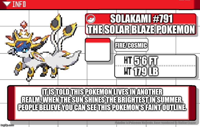 This is why I've been inactive all day. | SOLAKAMI #791
THE SOLAR BLAZE POKEMON; FIRE/COSMIC; 5'6 FT
179 LB; IT IS TOLD THIS POKEMON LIVES IN ANOTHER REALM. WHEN THE SUN SHINES THE BRIGHTEST IN SUMMER, PEOPLE BELIEVE YOU CAN SEE THIS POKEMON'S FAINT OUTLINE. | image tagged in imgflip username pokedex | made w/ Imgflip meme maker