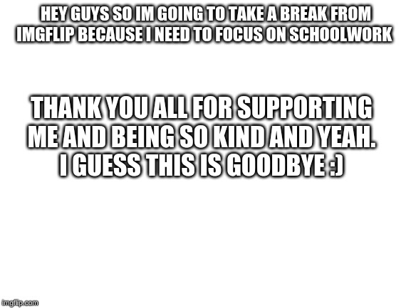 Blank White Template | HEY GUYS SO IM GOING TO TAKE A BREAK FROM IMGFLIP BECAUSE I NEED TO FOCUS ON SCHOOLWORK; THANK YOU ALL FOR SUPPORTING ME AND BEING SO KIND AND YEAH.
I GUESS THIS IS GOODBYE :) | image tagged in blank white template | made w/ Imgflip meme maker