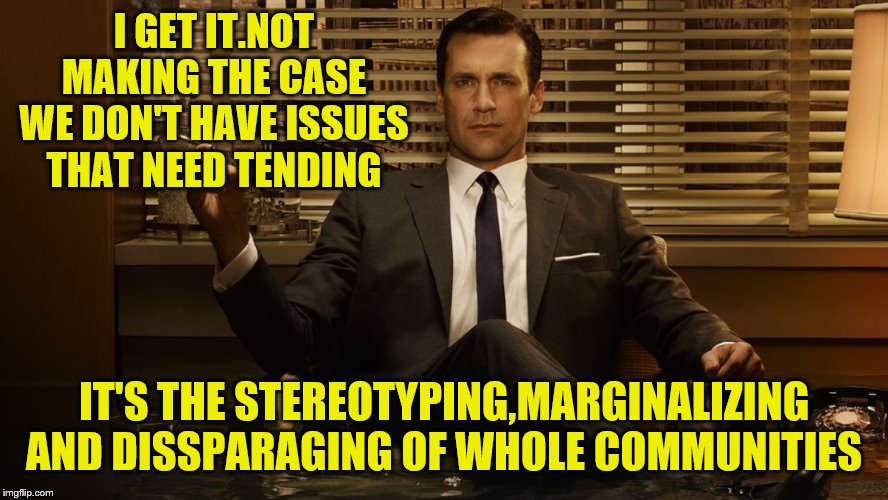 MadMen | I GET IT.NOT MAKING THE CASE WE DON'T HAVE ISSUES THAT NEED TENDING IT'S THE STEREOTYPING,MARGINALIZING AND DISSPARAGING OF WHOLE COMMUNITIE | image tagged in madmen | made w/ Imgflip meme maker