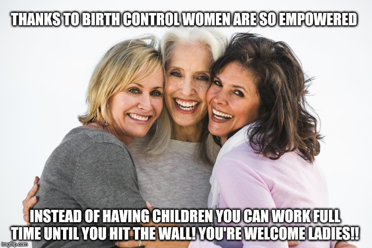 Baby boomer feminists | THANKS TO BIRTH CONTROL WOMEN ARE SO EMPOWERED; INSTEAD OF HAVING CHILDREN YOU CAN WORK FULL TIME UNTIL YOU HIT THE WALL! YOU'RE WELCOME LADIES!! | image tagged in baby boomer feminists | made w/ Imgflip meme maker
