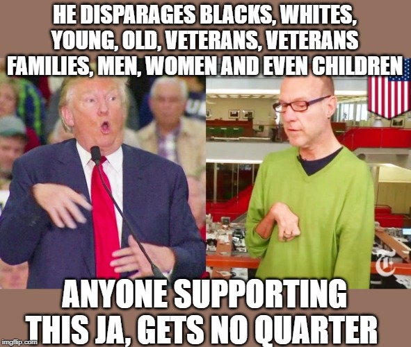 Trump mock | HE DISPARAGES BLACKS, WHITES, YOUNG, OLD, VETERANS, VETERANS FAMILIES, MEN, WOMEN AND EVEN CHILDREN ANYONE SUPPORTING THIS JA, GETS NO QUART | image tagged in trump mock | made w/ Imgflip meme maker