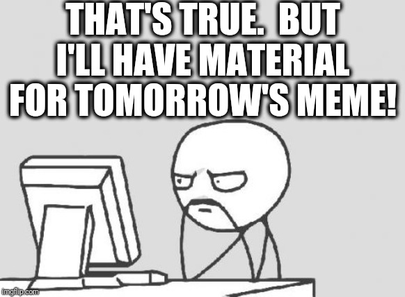 Computer Guy Meme | THAT'S TRUE.  BUT I'LL HAVE MATERIAL FOR TOMORROW'S MEME! | image tagged in memes,computer guy | made w/ Imgflip meme maker