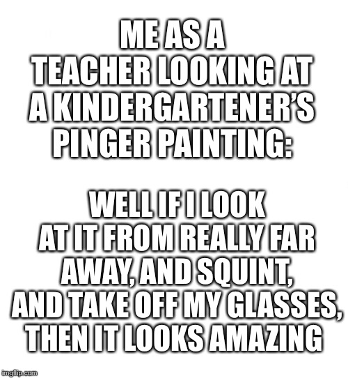 Just white | ME AS A TEACHER LOOKING AT A KINDERGARTENER’S PINGER PAINTING:; WELL IF I LOOK AT IT FROM REALLY FAR AWAY, AND SQUINT, AND TAKE OFF MY GLASSES, THEN IT LOOKS AMAZING | image tagged in just white | made w/ Imgflip meme maker
