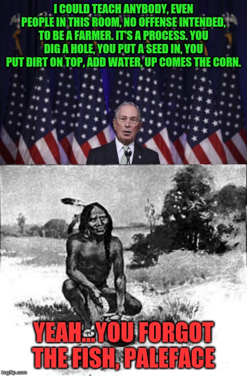 you forgot the fish, paleface | I COULD TEACH ANYBODY, EVEN PEOPLE IN THIS ROOM, NO OFFENSE INTENDED, TO BE A FARMER. IT'S A PROCESS. YOU DIG A HOLE, YOU PUT A SEED IN, YOU PUT DIRT ON TOP, ADD WATER, UP COMES THE CORN. YEAH...YOU FORGOT THE FISH, PALEFACE | image tagged in american politics | made w/ Imgflip meme maker