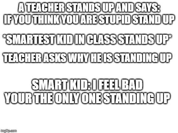 Blank White Template | A TEACHER STANDS UP AND SAYS:
IF YOU THINK YOU ARE STUPID STAND UP; *SMARTEST KID IN CLASS STANDS UP*; TEACHER ASKS WHY HE IS STANDING UP; SMART KID: I FEEL BAD YOUR THE ONLY ONE STANDING UP | image tagged in blank white template | made w/ Imgflip meme maker