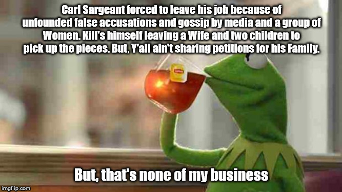 Double Standards | Carl Sargeant forced to leave his job because of unfounded false accusations and gossip by media and a group of Women. Kill's himself leaving a Wife and two children to pick up the pieces. But, Y'all ain't sharing petitions for his Family. But, that's none of my business | image tagged in kermit sipping tea,carl sargeant,caroline flack | made w/ Imgflip meme maker