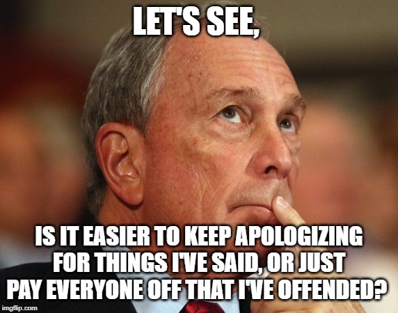 Mike Bloomberg | LET'S SEE, IS IT EASIER TO KEEP APOLOGIZING FOR THINGS I'VE SAID, OR JUST PAY EVERYONE OFF THAT I'VE OFFENDED? | image tagged in mike bloomberg | made w/ Imgflip meme maker