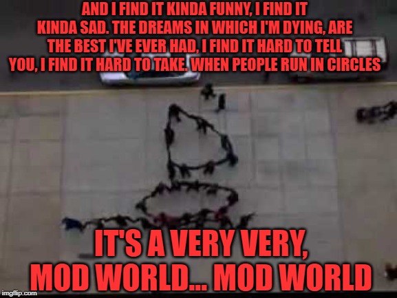 Mod World | AND I FIND IT KINDA FUNNY, I FIND IT KINDA SAD. THE DREAMS IN WHICH I'M DYING, ARE THE BEST I'VE EVER HAD, I FIND IT HARD TO TELL YOU, I FIND IT HARD TO TAKE. WHEN PEOPLE RUN IN CIRCLES; IT'S A VERY VERY, MOD WORLD... MOD WORLD | image tagged in mod,mad world | made w/ Imgflip meme maker