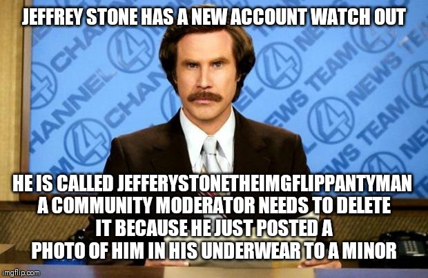 BREAKING NEWS | JEFFREY STONE HAS A NEW ACCOUNT WATCH OUT; HE IS CALLED JEFFERYSTONETHEIMGFLIPPANTYMAN 

A COMMUNITY MODERATOR NEEDS TO DELETE IT BECAUSE HE JUST POSTED A PHOTO OF HIM IN HIS UNDERWEAR TO A MINOR | image tagged in breaking news | made w/ Imgflip meme maker