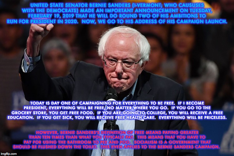 Bernie Sanders's Definition of Free and Priceless...Revisited a Year Later | UNITED STATE SENATOR BERNIE SANDERS (I-VERMONT; WHO CAUSUSES WITH THE DEMOCRATS) MADE AN IMPORTANT ANNOUNCEMENT ON TUESDAY, FEBRUARY 19, 2019 THAT HE WILL DO ROUND TWO OF HIS AMBITIONS TO RUN FOR PRESIDENT IN 2020.  NOW, WE GO TO HIS ADDRESS OF HIS CAMPAIGN LAUNCH. TODAY IS DAY ONE OF CAMPAIGNING FOR EVERYTHING TO BE FREE.  IF I BECOME PRESIDENT, EVERYTHING WILL BE FREE, NO MATTER WHERE YOU GO.  IF YOU GO TO THE GROCERY STORE, YOU GET FREE FOOD.  IF YOU ARE GOING TO COLLEGE, YOU WILL RECEIVE A FREE EDUCATION.  IF YOU GET SICK, YOU WILL RECEIVE FREE HEALTH CARE.  EVERYTHING WILL BE PRICELESS. HOWEVER, BERNIE SANDERS'S DEFINITION OF FREE MEANS PAYING GREATER THAN TEN TIMES THAN WHAT YOU TYPICALLY PAY.  THIS MEANS THAT YOU HAVE TO PAY FOR USING THE BATHROOM TO PEE AND POO.  SOCIALISM IS A GOVERNMENT THAT SHOULD BE FLUSHED DOWN THE TOILET.  THIS EVEN APPLIES TO THE BERNIE SANDERS CAMPAIGN. | image tagged in bernie sanders,election 2020,presidential race,democratic socialism,memes,trump wins | made w/ Imgflip meme maker