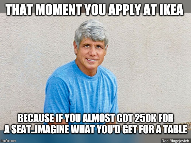THAT MOMENT YOU APPLY AT IKEA; BECAUSE IF YOU ALMOST GOT 250K FOR A SEAT..IMAGINE WHAT YOU'D GET FOR A TABLE | image tagged in politics | made w/ Imgflip meme maker
