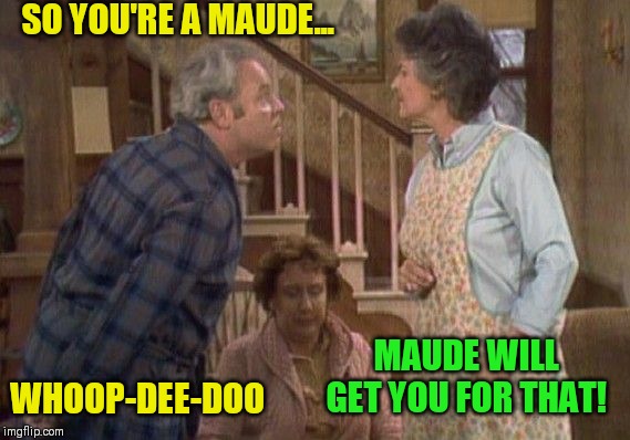 And then there's mod | SO YOU'RE A MAUDE... MAUDE WILL GET YOU FOR THAT! WHOOP-DEE-DOO | image tagged in all in the family,maude,everyones a mod | made w/ Imgflip meme maker