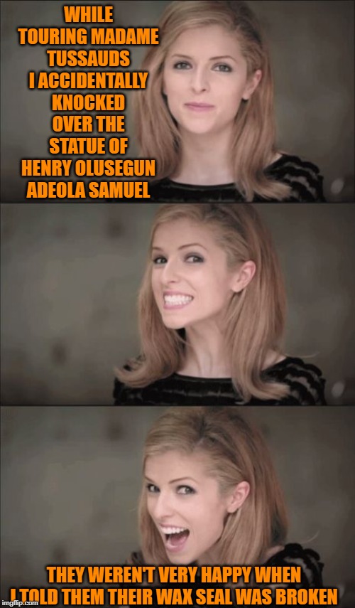 Bad Pun Anna Kendrick | WHILE TOURING MADAME TUSSAUDS I ACCIDENTALLY KNOCKED OVER THE STATUE OF HENRY OLUSEGUN ADEOLA SAMUEL; THEY WEREN'T VERY HAPPY WHEN I TOLD THEM THEIR WAX SEAL WAS BROKEN | image tagged in memes,bad pun anna kendrick | made w/ Imgflip meme maker