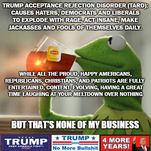 Frogs For Trump 2020 | TRUMP ACCEPTANCE REJECTION DISORDER (TARD):
CAUSES HATERS, DEMOCRATS AND LIBERALS
TO EXPLODE WITH RAGE, ACT INSANE, MAKE
JACKASSES AND FOOLS OF THEMSELVES DAILY. WHILE ALL THE PROUD, HAPPY AMERICANS,
REPUBLICANS, CHRISTIANS, AND PATRIOTS ARE FULLY 
ENTERTAINED, CONTENT, EVOLVING, HAVING A GREAT
TIME LAUGHING AT YOUR MELTDOWN OVER NOTHING; BUT THAT'S NONE OF MY BUSINESS | image tagged in memes,but thats none of my business,kermit the frog,trump 2020 | made w/ Imgflip meme maker