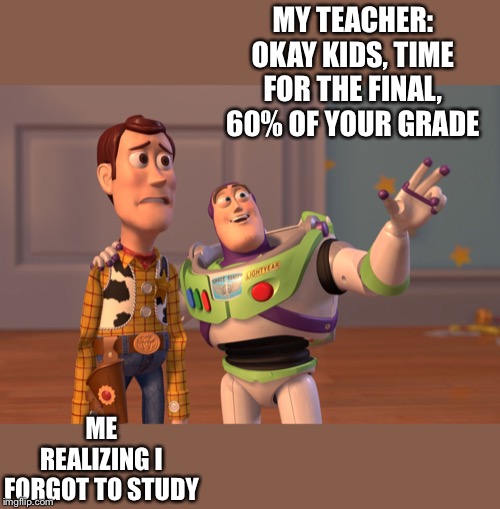 X, X Everywhere | MY TEACHER: OKAY KIDS, TIME FOR THE FINAL, 60% OF YOUR GRADE; ME REALIZING I FORGOT TO STUDY | image tagged in memes,x x everywhere | made w/ Imgflip meme maker