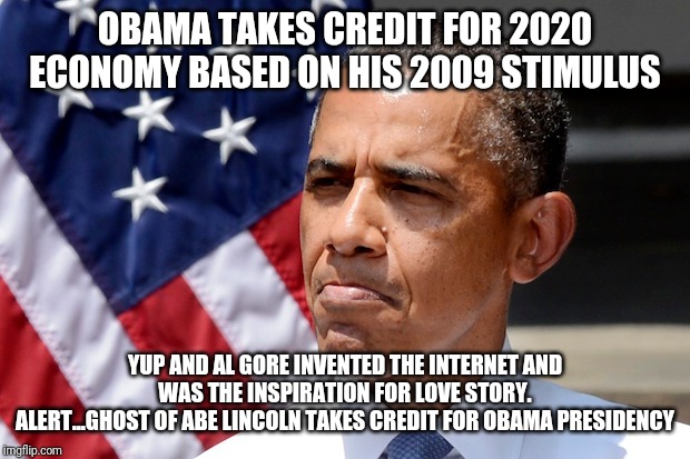 Give. Me. Attention. Im. Relevant. 
Look over here at me now | OBAMA TAKES CREDIT FOR 2020 ECONOMY BASED ON HIS 2009 STIMULUS; YUP AND AL GORE INVENTED THE INTERNET AND WAS THE INSPIRATION FOR LOVE STORY.
ALERT...GHOST OF ABE LINCOLN TAKES CREDIT FOR OBAMA PRESIDENCY | image tagged in and then i said obama,what year is it,maga,president trump,really,liberal logic | made w/ Imgflip meme maker