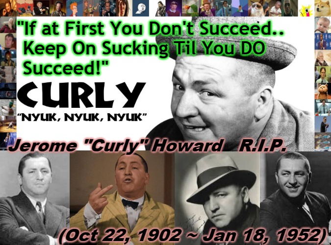 Curly Succeeds | "If at First You Don't Succeed..     
 Keep On Sucking Til You DO
 Succeed!"; Jerome "Curly" Howard   R.I.P.
 

 
 
 
          (Oct 22, 1902 ~ Jan 18, 1952) | image tagged in nyuk nyuk nyuk,3 stooges,curly,curly howard,why you,moe larry curly | made w/ Imgflip meme maker