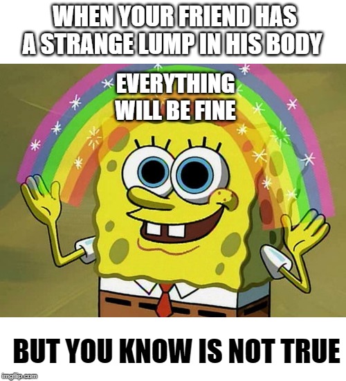 Imagination Spongebob Meme | WHEN YOUR FRIEND HAS A STRANGE LUMP IN HIS BODY; EVERYTHING WILL BE FINE; BUT YOU KNOW IS NOT TRUE | image tagged in memes,imagination spongebob | made w/ Imgflip meme maker