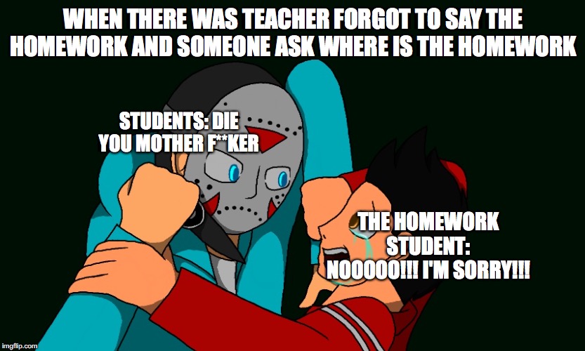 homework revenge | WHEN THERE WAS TEACHER FORGOT TO SAY THE HOMEWORK AND SOMEONE ASK WHERE IS THE HOMEWORK; STUDENTS: DIE YOU MOTHER F**KER; THE HOMEWORK STUDENT: NOOOOO!!! I'M SORRY!!! | image tagged in funny memes | made w/ Imgflip meme maker