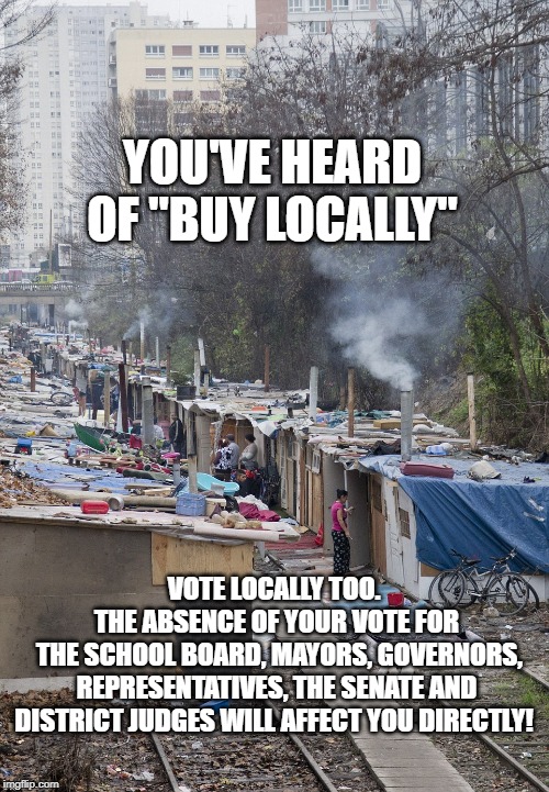 Homelessness |  YOU'VE HEARD OF "BUY LOCALLY"; VOTE LOCALLY TOO. 
THE ABSENCE OF YOUR VOTE FOR
 THE SCHOOL BOARD, MAYORS, GOVERNORS, REPRESENTATIVES, THE SENATE AND DISTRICT JUDGES WILL AFFECT YOU DIRECTLY! | image tagged in homelessness | made w/ Imgflip meme maker