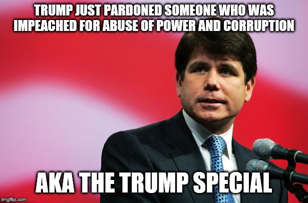 Rod Blagojevich | TRUMP JUST PARDONED SOMEONE WHO WAS IMPEACHED FOR ABUSE OF POWER AND CORRUPTION; AKA THE TRUMP SPECIAL | image tagged in rod blagojevich | made w/ Imgflip meme maker