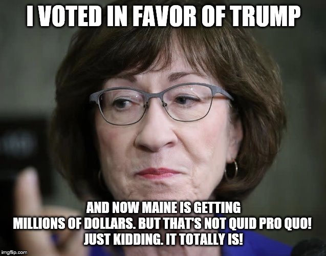 Susan Collins is disappoint | I VOTED IN FAVOR OF TRUMP; AND NOW MAINE IS GETTING MILLIONS OF DOLLARS. BUT THAT'S NOT QUID PRO QUO! 

JUST KIDDING. IT TOTALLY IS! | image tagged in susan collins is disappoint | made w/ Imgflip meme maker